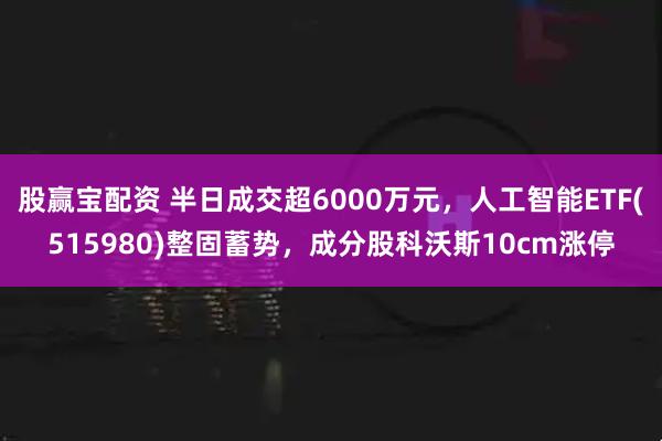 股赢宝配资 半日成交超6000万元，人工智能ETF(515980)整固蓄势，成分股科沃斯10cm涨停