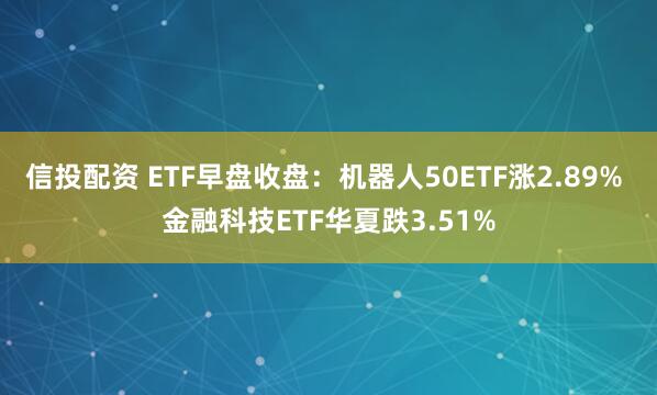 信投配资 ETF早盘收盘：机器人50ETF涨2.89% 金融科技ETF华夏跌3.51%