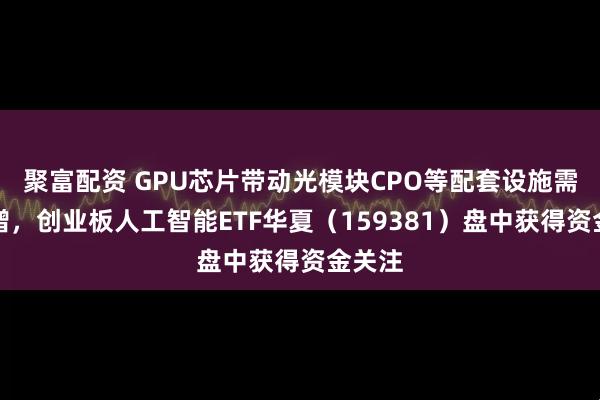 聚富配资 GPU芯片带动光模块CPO等配套设施需求激增，创业板人工智能ETF华夏（159381）盘中获得资金关注