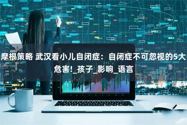 摩根策略 武汉看小儿自闭症：自闭症不可忽视的5大危害!_孩子_影响_语言