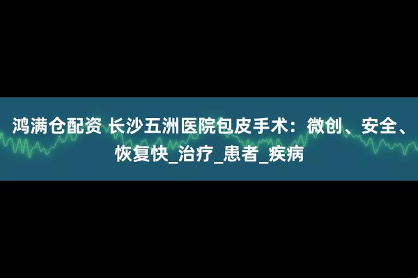 鸿满仓配资 长沙五洲医院包皮手术：微创、安全、恢复快_治疗_患者_疾病