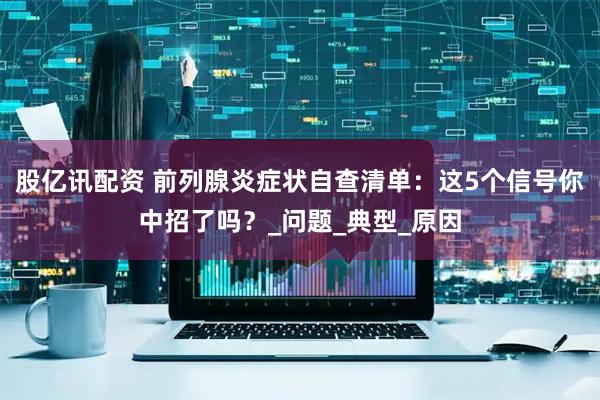 股亿讯配资 前列腺炎症状自查清单：这5个信号你中招了吗？_问题_典型_原因