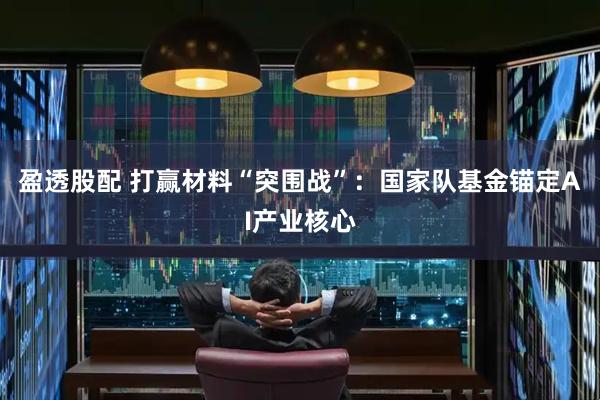 盈透股配 打赢材料“突围战”：国家队基金锚定AI产业核心