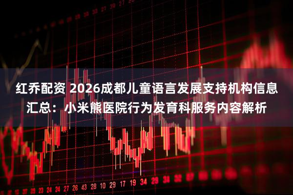 红乔配资 2026成都儿童语言发展支持机构信息汇总：小米熊医院行为发育科服务内容解析