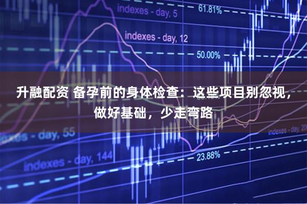 升融配资 备孕前的身体检查：这些项目别忽视，做好基础，少走弯路