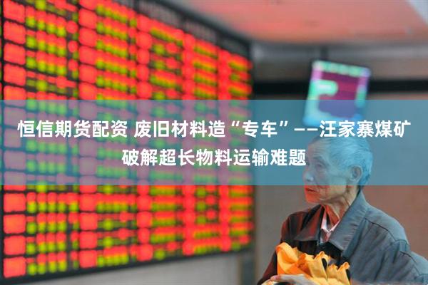 恒信期货配资 废旧材料造“专车”——汪家寨煤矿破解超长物料运输难题